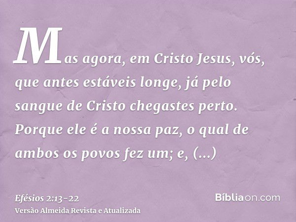 Mas agora, em Cristo Jesus, vós, que antes estáveis longe, já pelo sangue de Cristo chegastes perto.Porque ele é a nossa paz, o qual de ambos os povos fez um; e