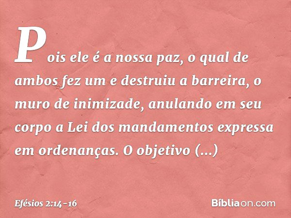 Pois ele é a nossa paz, o qual de ambos fez um e destruiu a barreira, o muro de inimizade, anulando em seu corpo a Lei dos mandamentos expressa em ordenanças. O