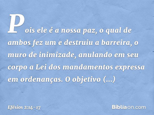 Pois ele é a nossa paz, o qual de ambos fez um e destruiu a barreira, o muro de inimizade, anulando em seu corpo a Lei dos mandamentos expressa em ordenanças. O