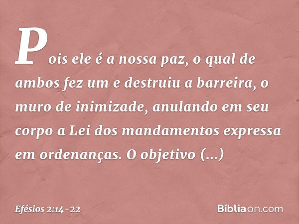 Pois ele é a nossa paz, o qual de ambos fez um e destruiu a barreira, o muro de inimizade, anulando em seu corpo a Lei dos mandamentos expressa em ordenanças. O