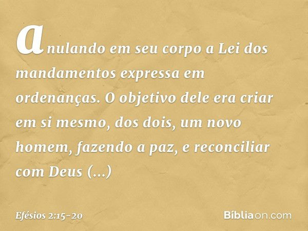 anulando em seu corpo a Lei dos mandamentos expressa em ordenanças. O objetivo dele era criar em si mesmo, dos dois, um novo homem, fazendo a paz, e reconciliar