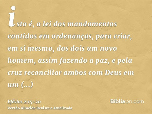 isto é, a lei dos mandamentos contidos em ordenanças, para criar, em si mesmo, dos dois um novo homem, assim fazendo a paz,e pela cruz reconciliar ambos com Deu