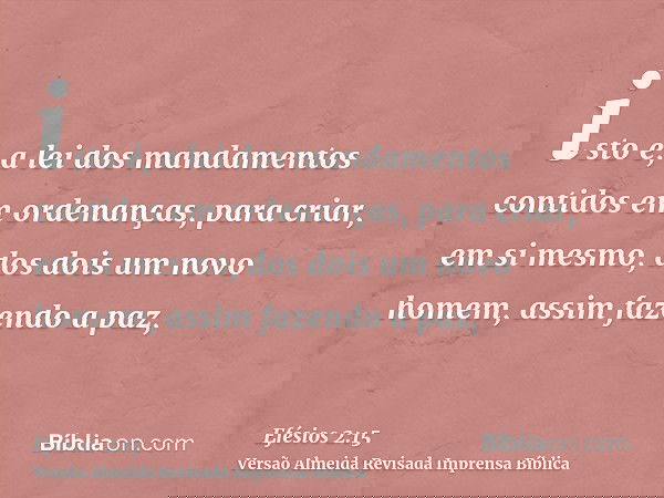isto é, a lei dos mandamentos contidos em ordenanças, para criar, em si mesmo, dos dois um novo homem, assim fazendo a paz,