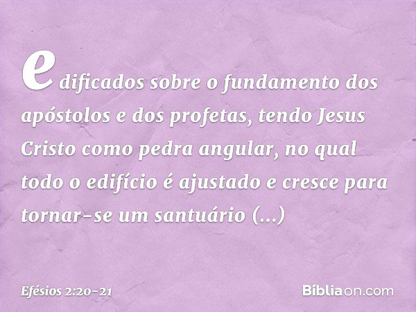 edificados sobre o fundamento dos apóstolos e dos profetas, tendo Jesus Cristo como pedra angular, no qual todo o edifício é ajustado e cresce para tornar-se um