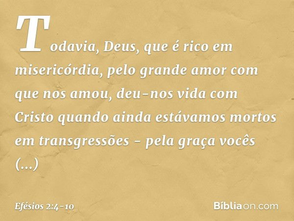 Todavia, Deus, que é rico em misericórdia, pelo grande amor com que nos amou, deu-nos vida com Cristo quando ainda estávamos mortos em transgressões - pela graç