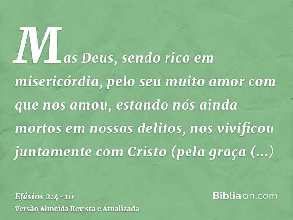 Mas Deus, sendo rico em misericórdia, pelo seu muito amor com que nos amou,estando nós ainda mortos em nossos delitos, nos vivificou juntamente com Cristo (pela