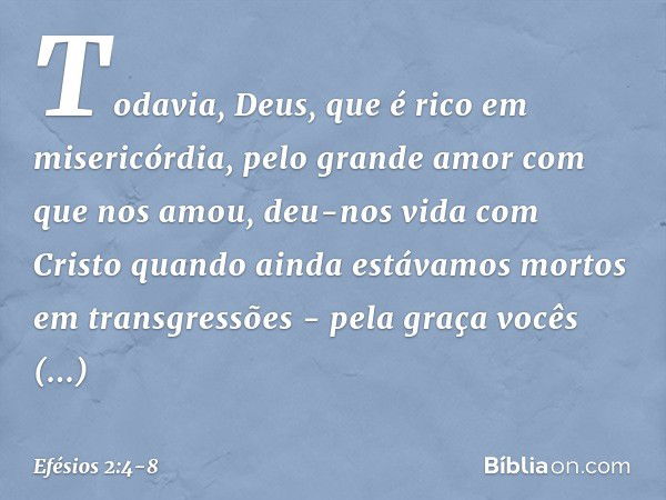 Todavia, Deus, que é rico em misericórdia, pelo grande amor com que nos amou, deu-nos vida com Cristo quando ainda estávamos mortos em transgressões - pela graç