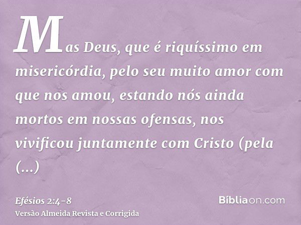 Mas Deus, que é riquíssimo em misericórdia, pelo seu muito amor com que nos amou,estando nós ainda mortos em nossas ofensas, nos vivificou juntamente com Cristo