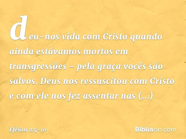 deu-nos vida com Cristo quando ainda estávamos mortos em transgressões - pela graça vocês são salvos. Deus nos ressuscitou com Cristo e com ele nos fez assentar