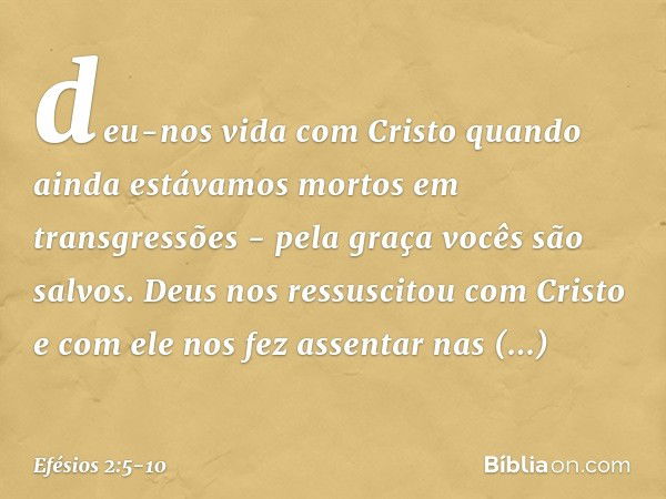 deu-nos vida com Cristo quando ainda estávamos mortos em transgressões - pela graça vocês são salvos. Deus nos ressuscitou com Cristo e com ele nos fez assentar