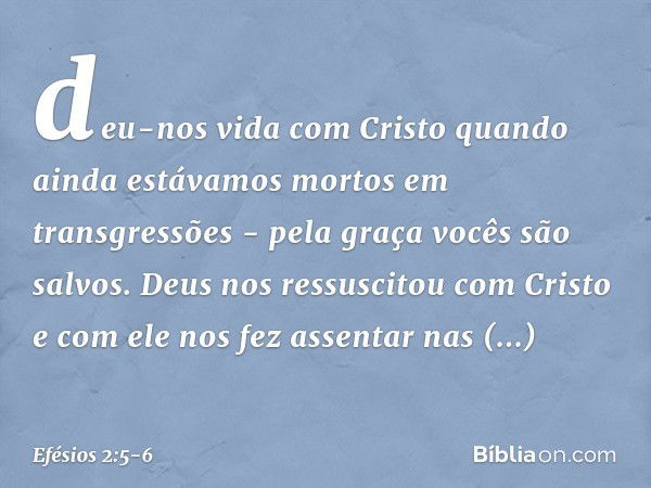 deu-nos vida com Cristo quando ainda estávamos mortos em transgressões - pela graça vocês são salvos. Deus nos ressuscitou com Cristo e com ele nos fez assentar