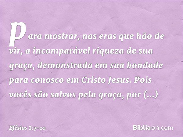 para mostrar, nas eras que hão de vir, a incomparável riqueza de sua graça, demonstrada em sua bondade para conosco em Cristo Jesus. Pois vocês são salvos pela 