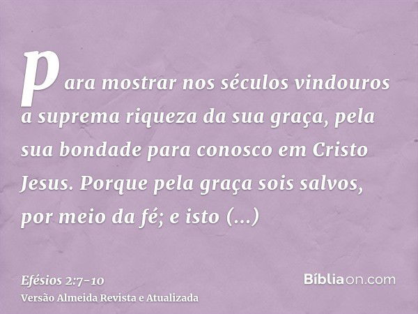 para mostrar nos séculos vindouros a suprema riqueza da sua graça, pela sua bondade para conosco em Cristo Jesus.Porque pela graça sois salvos, por meio da fé; 