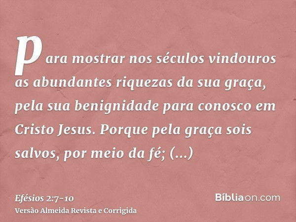 para mostrar nos séculos vindouros as abundantes riquezas da sua graça, pela sua benignidade para conosco em Cristo Jesus.Porque pela graça sois salvos, por mei