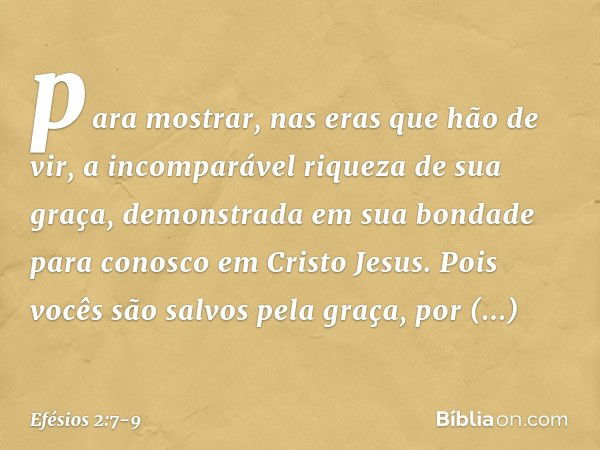 para mostrar, nas eras que hão de vir, a incomparável riqueza de sua graça, demonstrada em sua bondade para conosco em Cristo Jesus. Pois vocês são salvos pela 