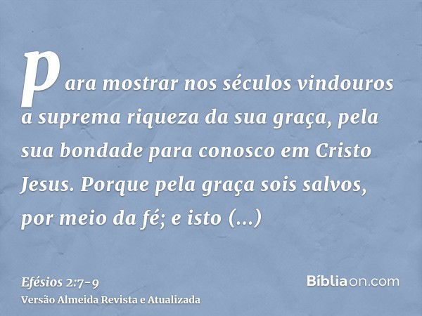 para mostrar nos séculos vindouros a suprema riqueza da sua graça, pela sua bondade para conosco em Cristo Jesus.Porque pela graça sois salvos, por meio da fé; 