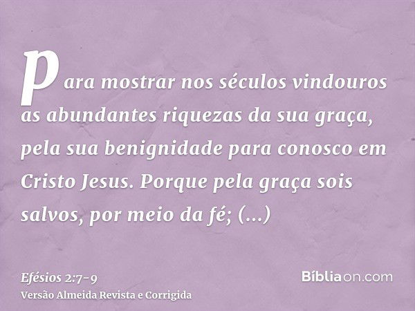 para mostrar nos séculos vindouros as abundantes riquezas da sua graça, pela sua benignidade para conosco em Cristo Jesus.Porque pela graça sois salvos, por mei