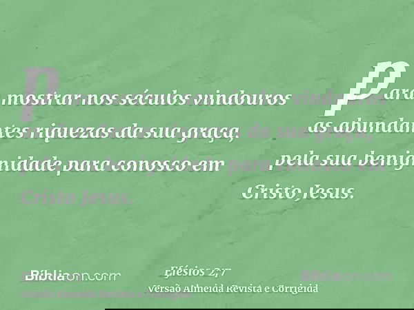 para mostrar nos séculos vindouros as abundantes riquezas da sua graça, pela sua benignidade para conosco em Cristo Jesus.