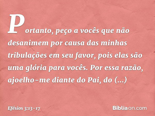 Portanto, peço a vocês que não desanimem por causa das minhas tribulações em seu favor, pois elas são uma glória para vocês. Por essa razão, ajoelho-me diante d