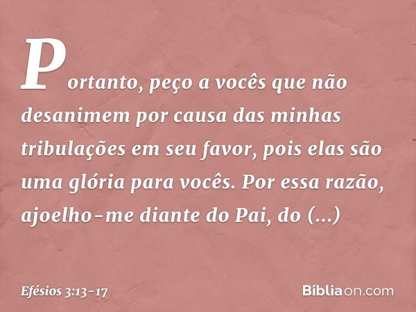 Portanto, peço a vocês que não desanimem por causa das minhas tribulações em seu favor, pois elas são uma glória para vocês. Por essa razão, ajoelho-me diante d