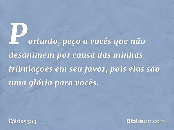 Portanto, peço a vocês que não desanimem por causa das minhas tribulações em seu favor, pois elas são uma glória para vocês. -- Efésios 3:13