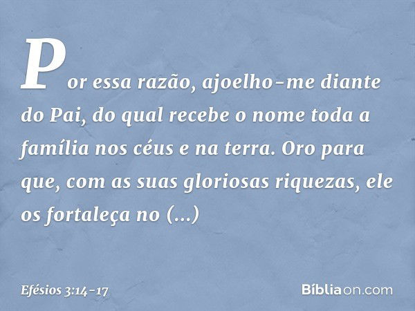 Por essa razão, ajoelho-me diante do Pai, do qual recebe o nome toda a família nos céus e na terra. Oro para que, com as suas gloriosas riquezas, ele os fortale