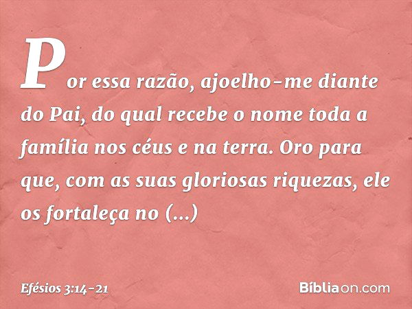 Por essa razão, ajoelho-me diante do Pai, do qual recebe o nome toda a família nos céus e na terra. Oro para que, com as suas gloriosas riquezas, ele os fortale