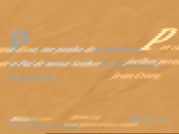 Por causa disso, me ponho de joelhos perante o Pai de nosso Senhor Jesus Cristo,