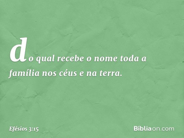 do qual recebe o nome toda a família nos céus e na terra. -- Efésios 3:15