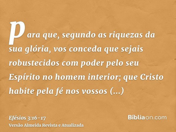 para que, segundo as riquezas da sua glória, vos conceda que sejais robustecidos com poder pelo seu Espírito no homem interior;que Cristo habite pela fé nos vos