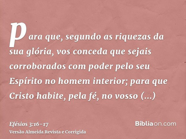 para que, segundo as riquezas da sua glória, vos conceda que sejais corroborados com poder pelo seu Espírito no homem interior;para que Cristo habite, pela fé, 