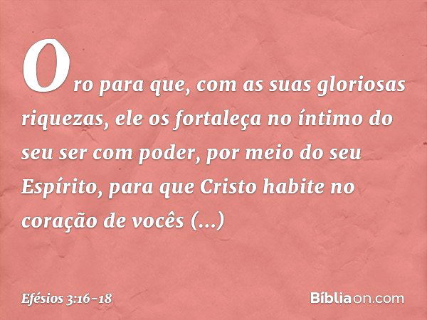 Oro para que, com as suas gloriosas riquezas, ele os fortaleça no íntimo do seu ser com poder, por meio do seu Espírito, para que Cristo habite no coração de vo