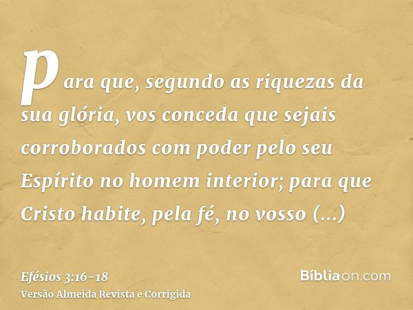 para que, segundo as riquezas da sua glória, vos conceda que sejais corroborados com poder pelo seu Espírito no homem interior;para que Cristo habite, pela fé, 