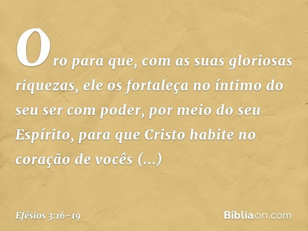 Oro para que, com as suas gloriosas riquezas, ele os fortaleça no íntimo do seu ser com poder, por meio do seu Espírito, para que Cristo habite no coração de vo