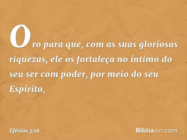 Oro para que, com as suas gloriosas riquezas, ele os fortaleça no íntimo do seu ser com poder, por meio do seu Espírito, -- Efésios 3:16