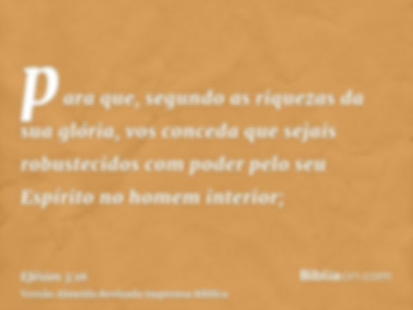 para que, segundo as riquezas da sua glória, vos conceda que sejais robustecidos com poder pelo seu Espírito no homem interior;