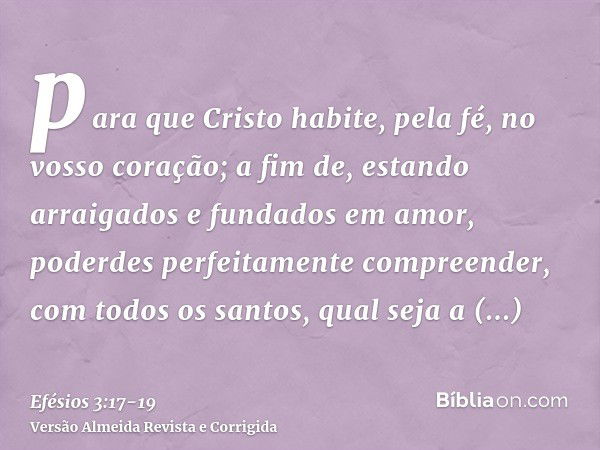 para que Cristo habite, pela fé, no vosso coração; a fim de, estando arraigados e fundados em amor,poderdes perfeitamente compreender, com todos os santos, qual