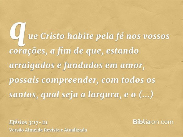 que Cristo habite pela fé nos vossos corações, a fim de que, estando arraigados e fundados em amor,possais compreender, com todos os santos, qual seja a largura