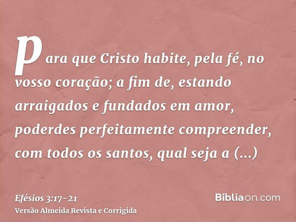 para que Cristo habite, pela fé, no vosso coração; a fim de, estando arraigados e fundados em amor,poderdes perfeitamente compreender, com todos os santos, qual