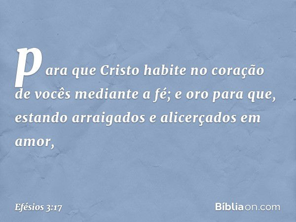 para que Cristo habite no coração de vocês mediante a fé; e oro para que, estando arraigados e alicerçados em amor, -- Efésios 3:17