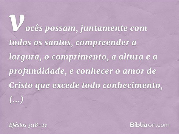 vocês possam, juntamente com todos os santos, compreender a largura, o comprimento, a altura e a profundidade, e conhecer o amor de Cristo que excede todo conhe