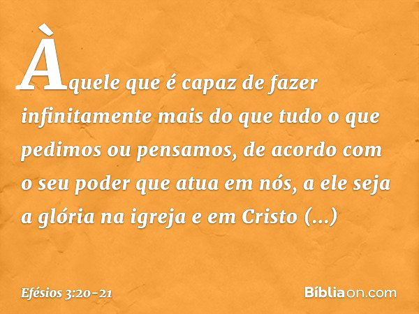 Efésios 3:20-21 Ora, àquele que é poderoso para fazer infinitamente mais do  que tudo quanto pedimos ou pensamos, conforme o seu poder que opera em nós,  a ele seja a glória, na