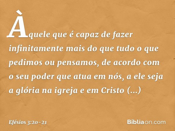 Àquele que é capaz de fazer infinitamente mais do que tudo o que pedimos ou pensamos, de acordo com o seu poder que atua em nós, a ele seja a glória na igreja e