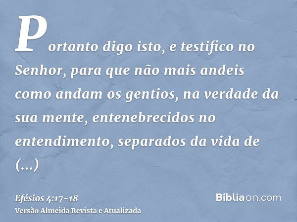 Portanto digo isto, e testifico no Senhor, para que não mais andeis como andam os gentios, na verdade da sua mente,entenebrecidos no entendimento, separados da 