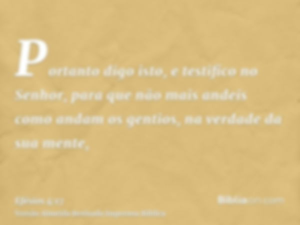 Portanto digo isto, e testifico no Senhor, para que não mais andeis como andam os gentios, na verdade da sua mente,