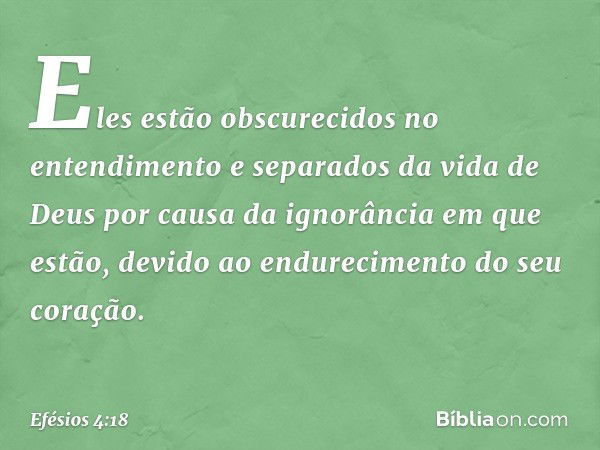 Eles estão obscurecidos no entendimento e separados da vida de Deus por causa da ignorância em que estão, devido ao endurecimento do seu coração. -- Efésios 4:1