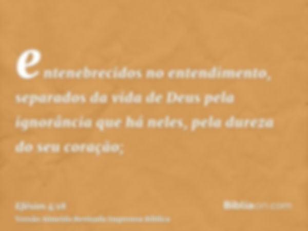 entenebrecidos no entendimento, separados da vida de Deus pela ignorância que há neles, pela dureza do seu coração;