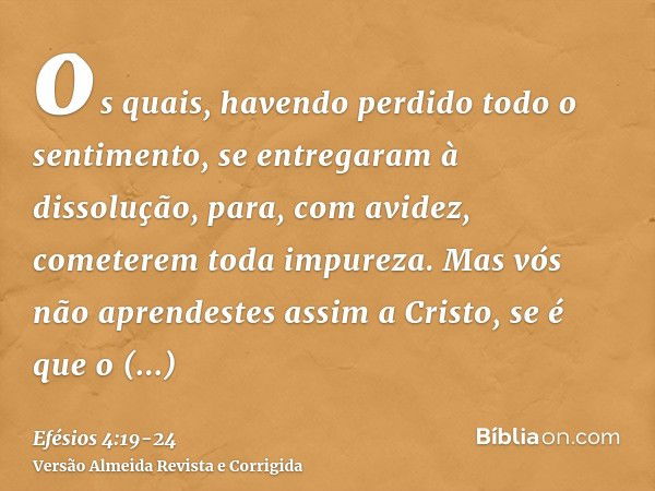 os quais, havendo perdido todo o sentimento, se entregaram à dissolução, para, com avidez, cometerem toda impureza.Mas vós não aprendestes assim a Cristo,se é q