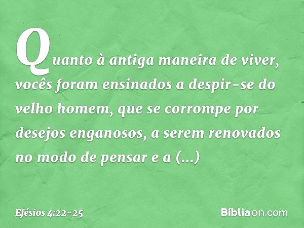 Quanto à antiga maneira de viver, vocês foram ensinados a despir-se do velho homem, que se corrompe por desejos enganosos, a serem renovados no modo de pensar e