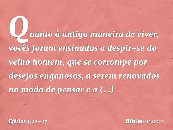 Quanto à antiga maneira de viver, vocês foram ensinados a despir-se do velho homem, que se corrompe por desejos enganosos, a serem renovados no modo de pensar e